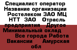 Специалист-оператор › Название организации ­ Ростелеком ЗАО МЦ НТТ, ЗАО › Отрасль предприятия ­ Другое › Минимальный оклад ­ 20 000 - Все города Работа » Вакансии   . Амурская обл.